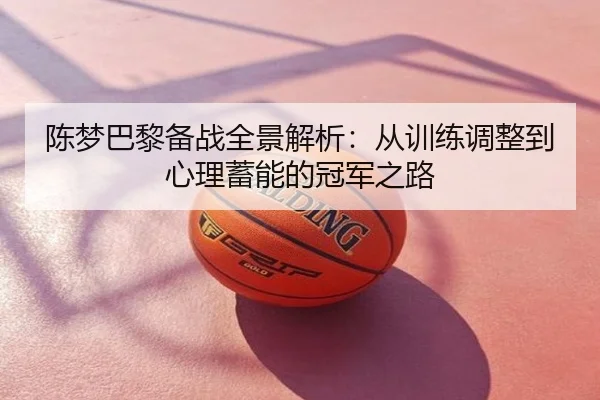 陈梦巴黎备战全景解析：从训练调整到心理蓄能的冠军之路