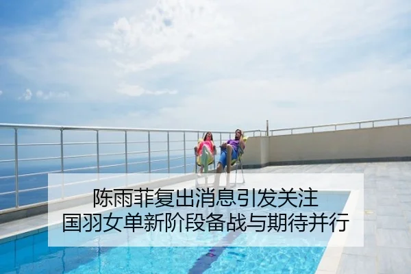 陈雨菲复出消息引发关注 国羽女单新阶段备战与期待并行