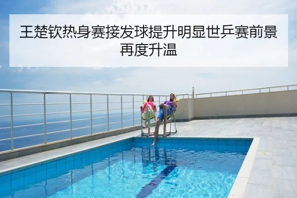 王楚钦热身赛接发球提升明显世乒赛前景再度升温