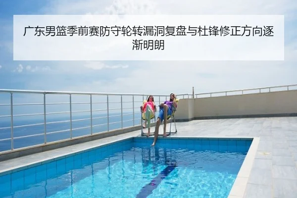 广东男篮季前赛防守轮转漏洞复盘与杜锋修正方向逐渐明朗