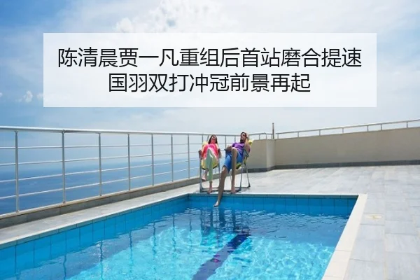 陈清晨贾一凡重组后首站磨合提速 国羽双打冲冠前景再起