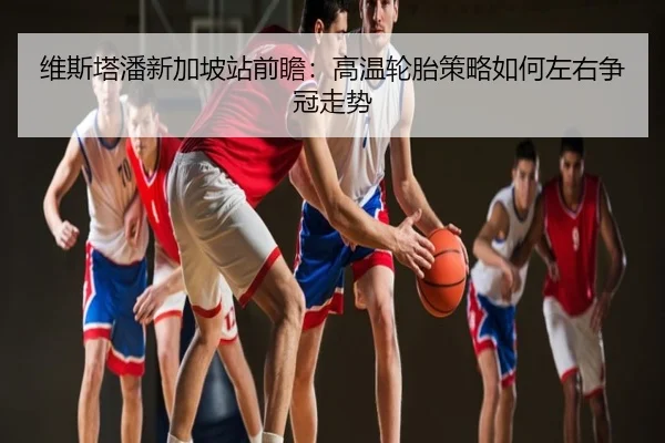 维斯塔潘新加坡站前瞻：高温轮胎策略如何左右争冠走势