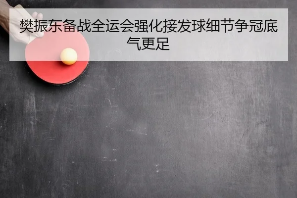 樊振东备战全运会强化接发球细节争冠底气更足