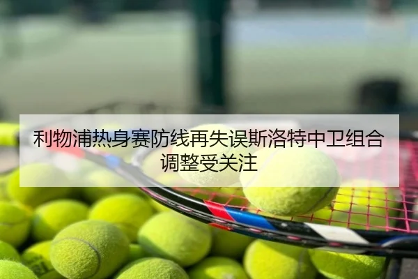 利物浦热身赛防线再失误斯洛特中卫组合调整受关注