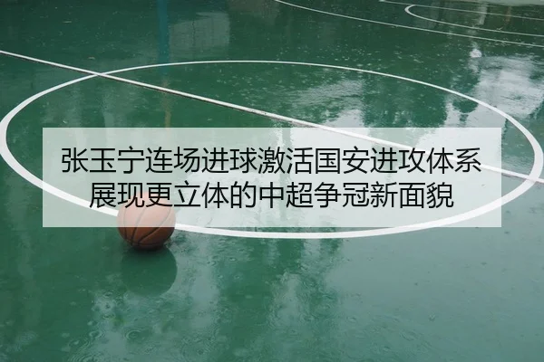 张玉宁连场进球激活国安进攻体系 展现更立体的中超争冠新面貌
