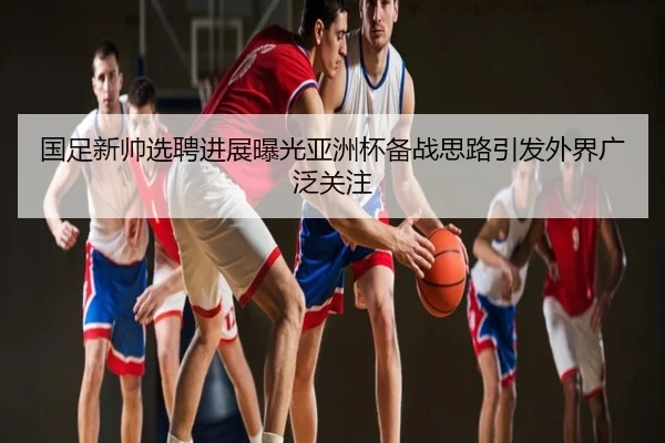 国足新帅选聘进展曝光亚洲杯备战思路引发外界广泛关注