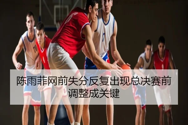 陈雨菲网前失分反复出现总决赛前调整成关键