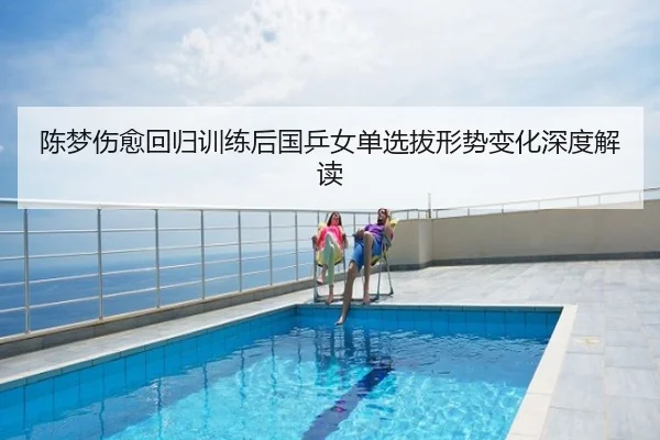 陈梦伤愈回归训练后国乒女单选拔形势变化深度解读