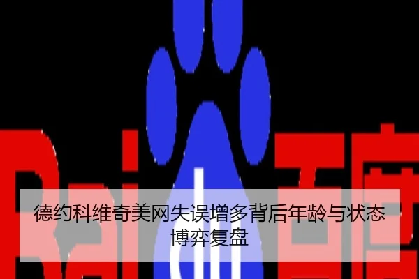 德约科维奇美网失误增多背后年龄与状态博弈复盘