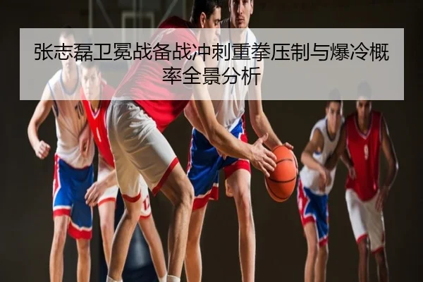 张志磊卫冕战备战冲刺重拳压制与爆冷概率全景分析