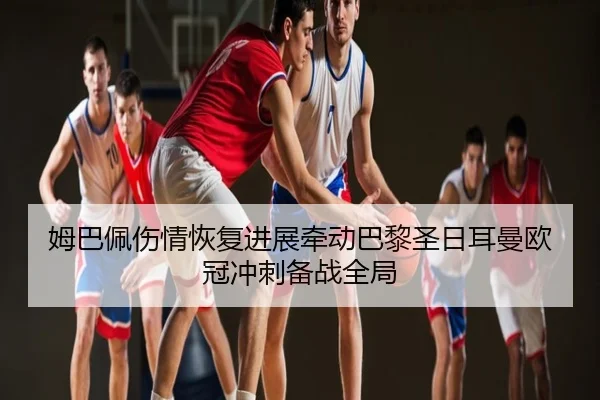 姆巴佩伤情恢复进展牵动巴黎圣日耳曼欧冠冲刺备战全局