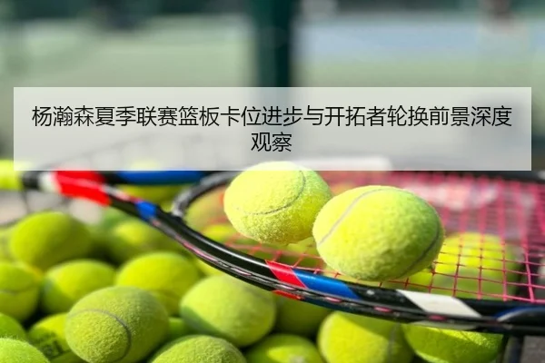 杨瀚森夏季联赛篮板卡位进步与开拓者轮换前景深度观察