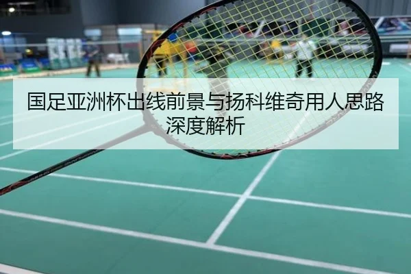 国足亚洲杯出线前景与扬科维奇用人思路深度解析