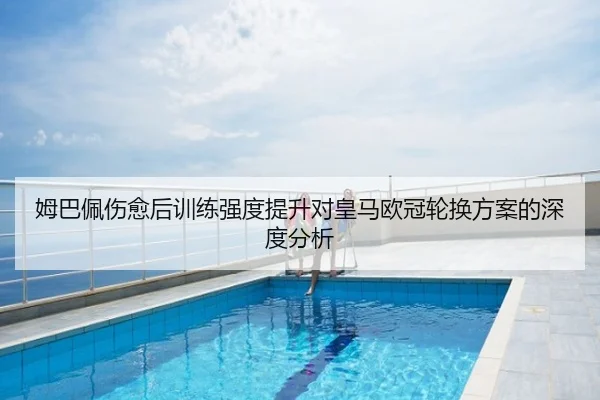姆巴佩伤愈后训练强度提升对皇马欧冠轮换方案的深度分析